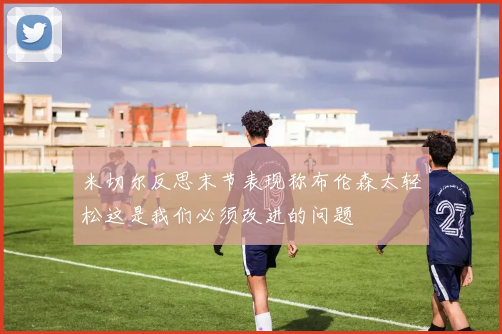 米切尔反思末节表现称布伦森太轻松这是我们必须改进的问题