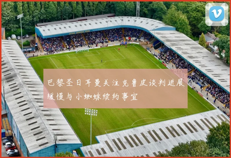 巴黎圣日耳曼关注克鲁皮谈判进展缓慢与小蜘蛛续约事宜