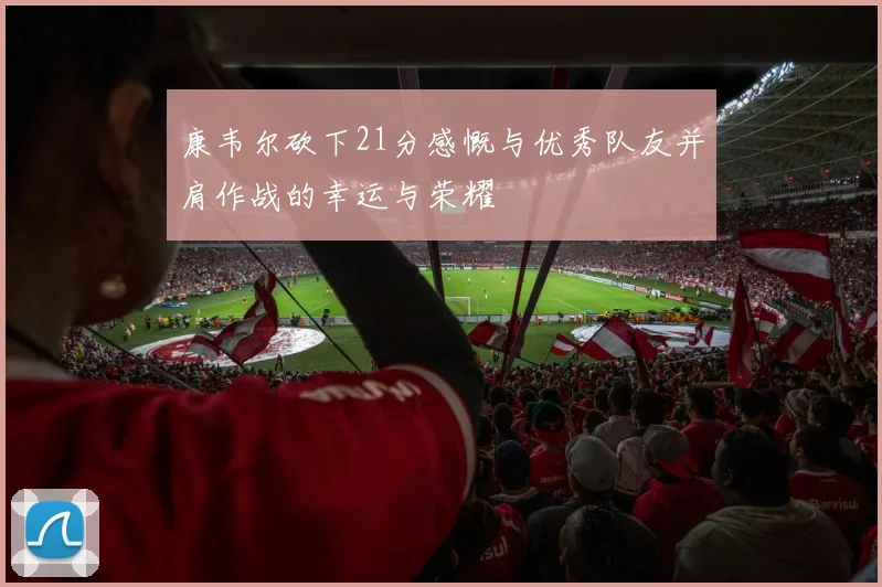 康韦尔砍下21分感慨与优秀队友并肩作战的幸运与荣耀