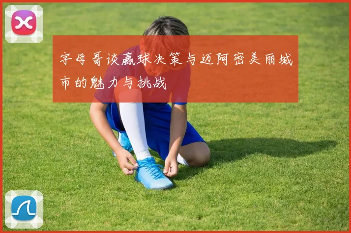 字母哥谈赢球决策与迈阿密美丽城市的魅力与挑战
