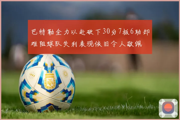 巴特勒全力以赴砍下30分7板6助却难阻球队失利表现依旧令人敬佩