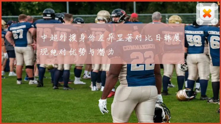中超外援身价差异显著对比日韩展现绝对优势与潜力