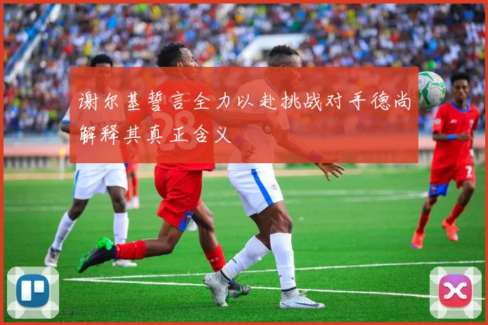谢尔基誓言全力以赴挑战对手德尚解释其真正含义