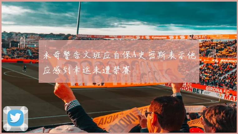 米奇警告文班应自保A史密斯表示他应感到幸运未遭禁赛