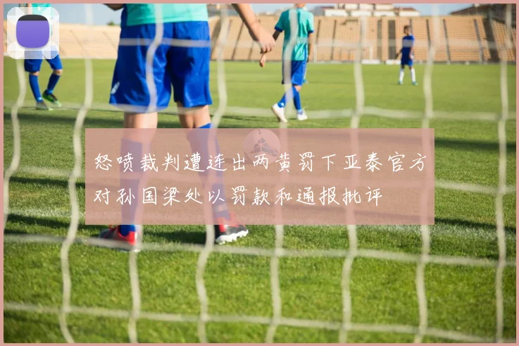 怒喷裁判遭连出两黄罚下亚泰官方对孙国梁处以罚款和通报批评