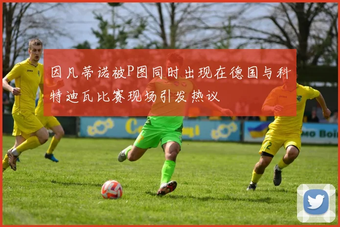 因凡蒂诺被P图同时出现在德国与科特迪瓦比赛现场引发热议