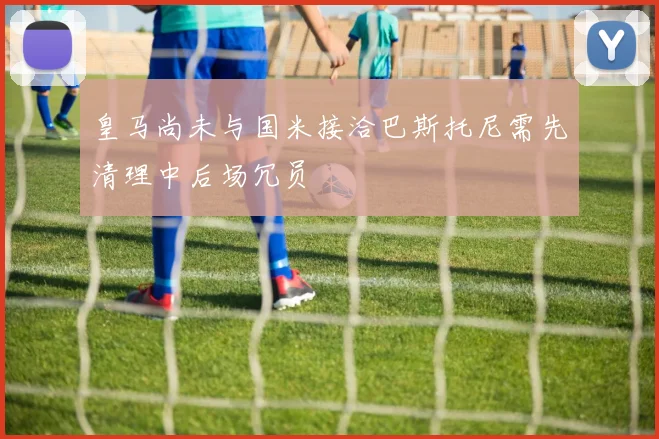 皇马尚未与国米接洽巴斯托尼需先清理中后场冗员