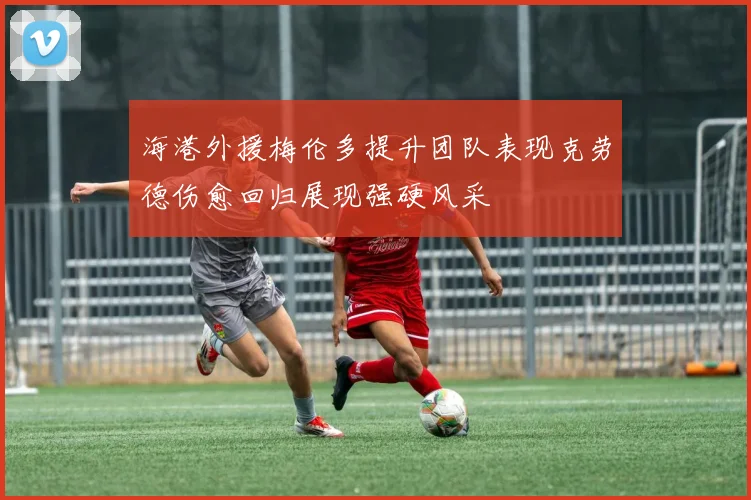 海港外援梅伦多提升团队表现克劳德伤愈回归展现强硬风采