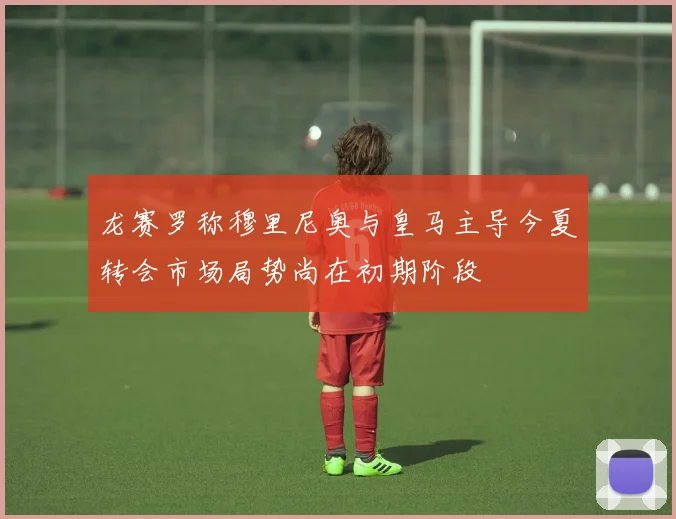 龙赛罗称穆里尼奥与皇马主导今夏转会市场局势尚在初期阶段