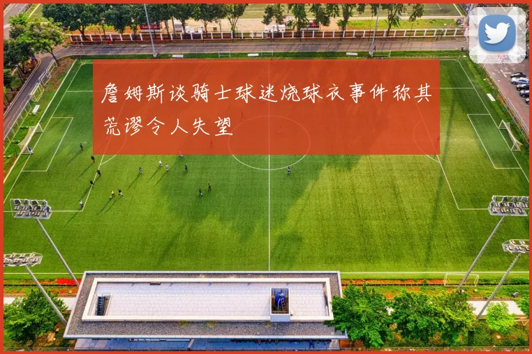 詹姆斯谈骑士球迷烧球衣事件称其荒谬令人失望