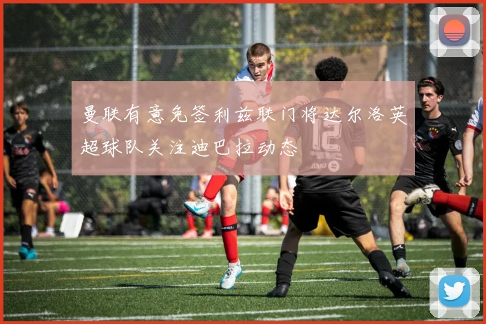 曼联有意免签利兹联门将达尔洛英超球队关注迪巴拉动态