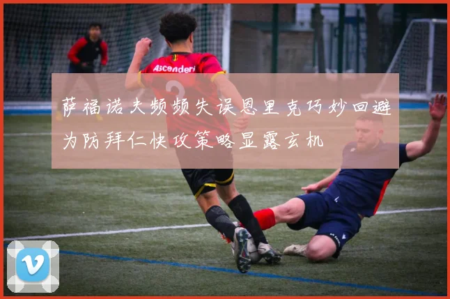 萨福诺夫频频失误恩里克巧妙回避为防拜仁快攻策略显露玄机