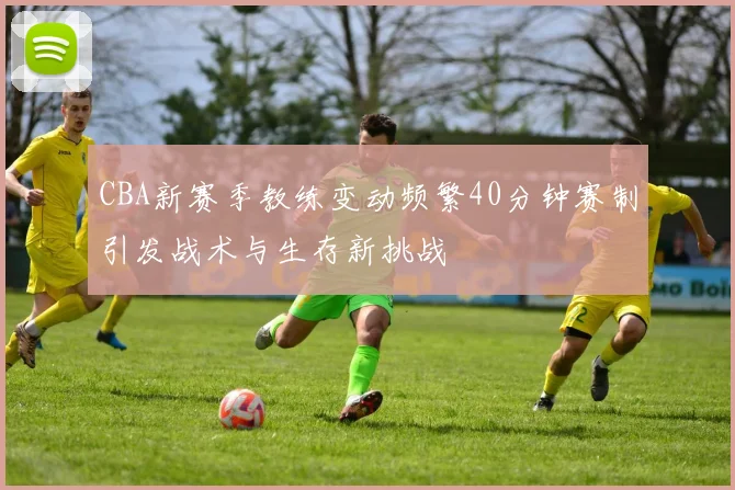 CBA新赛季教练变动频繁40分钟赛制引发战术与生存新挑战