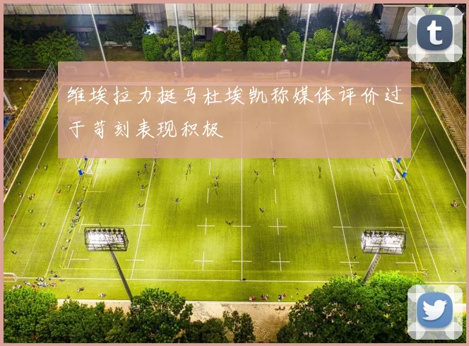 维埃拉力挺马杜埃凯称媒体评价过于苛刻表现积极