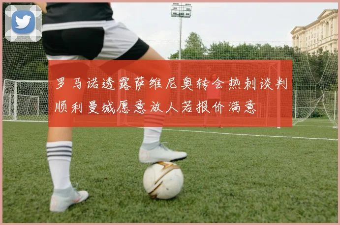 罗马诺透露萨维尼奥转会热刺谈判顺利曼城愿意放人若报价满意
