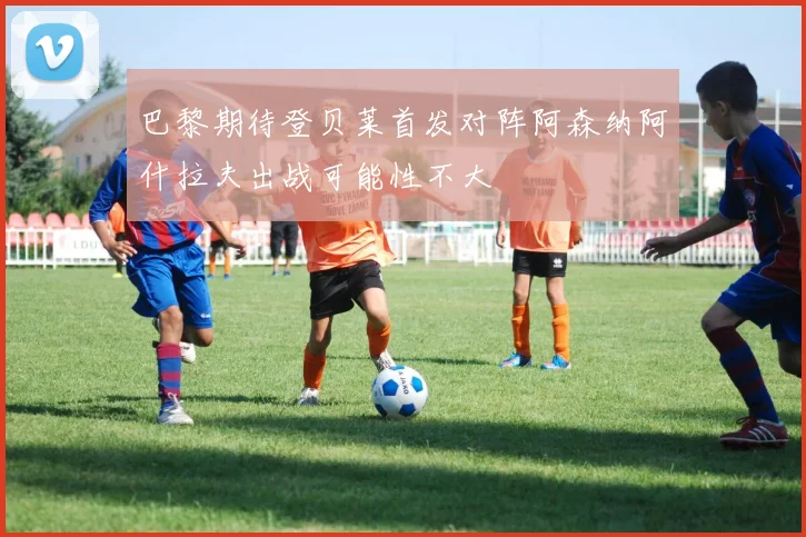 巴黎期待登贝莱首发对阵阿森纳阿什拉夫出战可能性不大