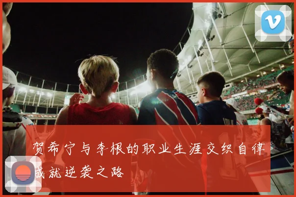 贺希宁与李根的职业生涯交织自律成就逆袭之路